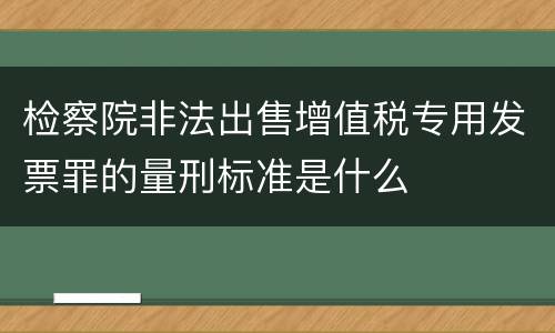 检察院非法出售增值税专用发票罪的量刑标准是什么