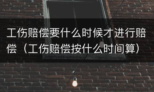 工伤赔偿要什么时候才进行赔偿（工伤赔偿按什么时间算）