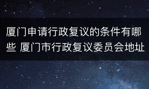 厦门申请行政复议的条件有哪些 厦门市行政复议委员会地址
