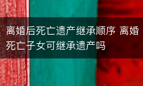 离婚后死亡遗产继承顺序 离婚死亡子女可继承遗产吗