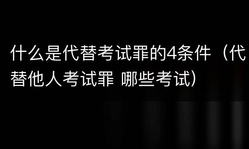 什么是代替考试罪的4条件（代替他人考试罪 哪些考试）