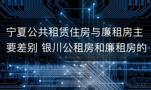 宁夏公共租赁住房与廉租房主要差别 银川公租房和廉租房的区别