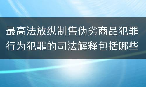 最高法放纵制售伪劣商品犯罪行为犯罪的司法解释包括哪些主要内容