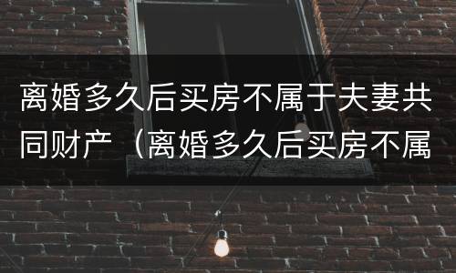 离婚多久后买房不属于夫妻共同财产（离婚多久后买房不属于夫妻共同财产呢）