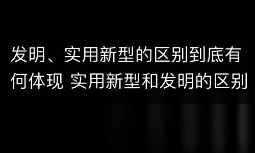 发明、实用新型的区别到底有何体现 实用新型和发明的区别