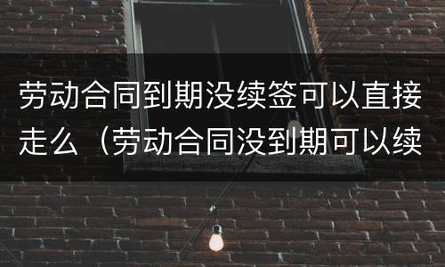 劳动合同到期没续签可以直接走么（劳动合同没到期可以续签吗）