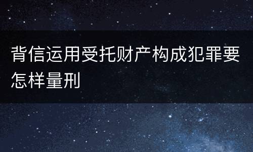 背信运用受托财产构成犯罪要怎样量刑