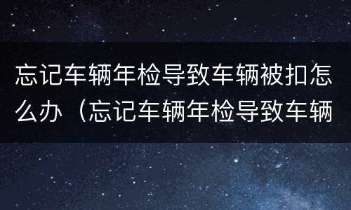 忘记车辆年检导致车辆被扣怎么办（忘记车辆年检导致车辆被扣怎么办呢）