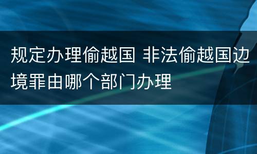 规定办理偷越国 非法偷越国边境罪由哪个部门办理