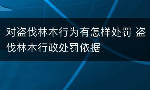 对盗伐林木行为有怎样处罚 盗伐林木行政处罚依据