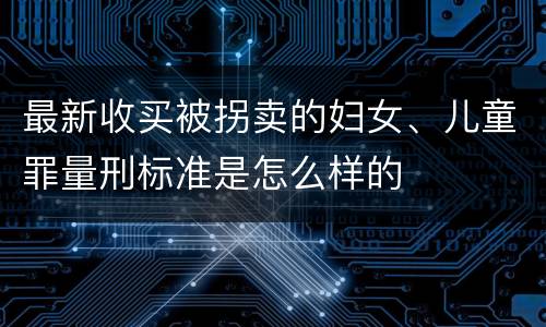 最新收买被拐卖的妇女、儿童罪量刑标准是怎么样的