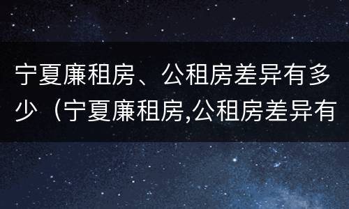 宁夏廉租房、公租房差异有多少（宁夏廉租房,公租房差异有多少个）