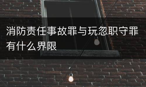 消防责任事故罪与玩忽职守罪有什么界限