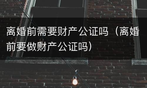 离婚前需要财产公证吗（离婚前要做财产公证吗）