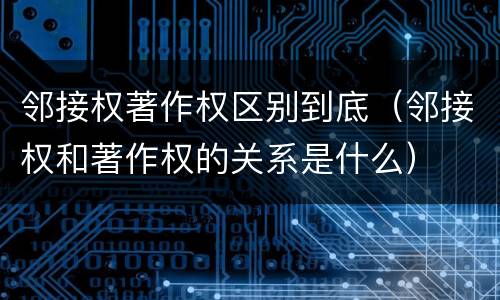 邻接权著作权区别到底（邻接权和著作权的关系是什么）