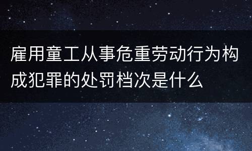 雇用童工从事危重劳动行为构成犯罪的处罚档次是什么