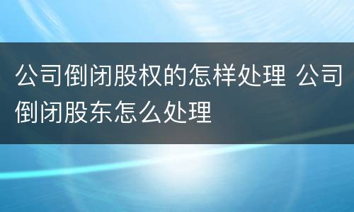 公司倒闭股权的怎样处理 公司倒闭股东怎么处理