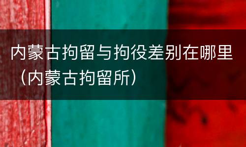 内蒙古拘留与拘役差别在哪里（内蒙古拘留所）