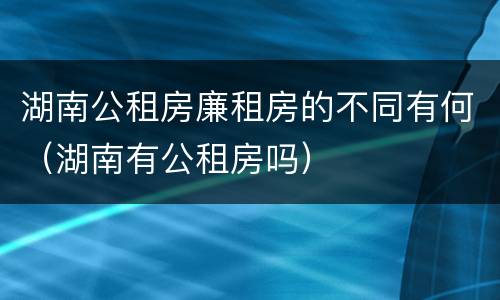 湖南公租房廉租房的不同有何（湖南有公租房吗）