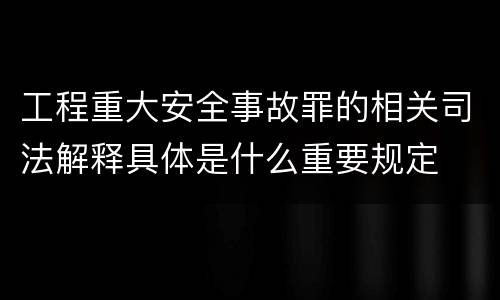 工程重大安全事故罪的相关司法解释具体是什么重要规定