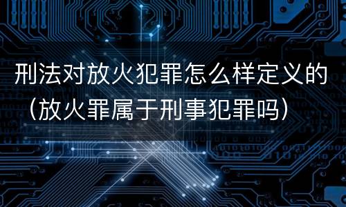 刑法对放火犯罪怎么样定义的（放火罪属于刑事犯罪吗）