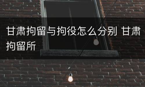 甘肃拘留与拘役怎么分别 甘肃拘留所