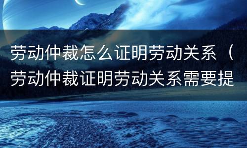 劳动仲裁怎么证明劳动关系（劳动仲裁证明劳动关系需要提供哪些资料）