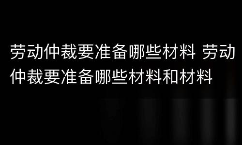 劳动仲裁要准备哪些材料 劳动仲裁要准备哪些材料和材料