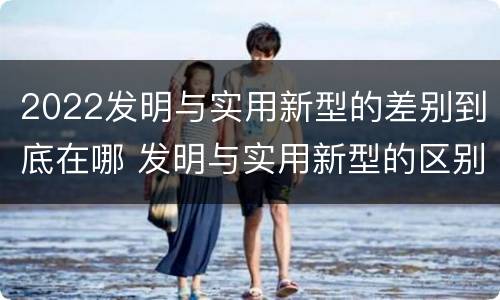 2022发明与实用新型的差别到底在哪 发明与实用新型的区别
