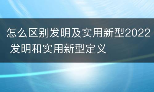 怎么区别发明及实用新型2022 发明和实用新型定义