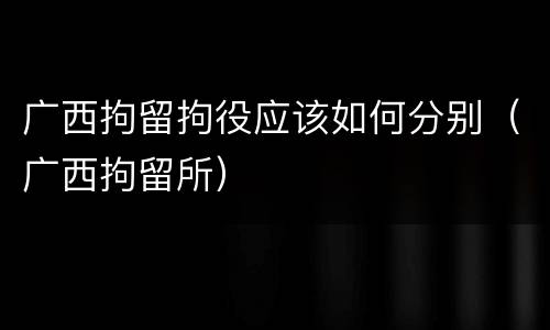 广西拘留拘役应该如何分别（广西拘留所）