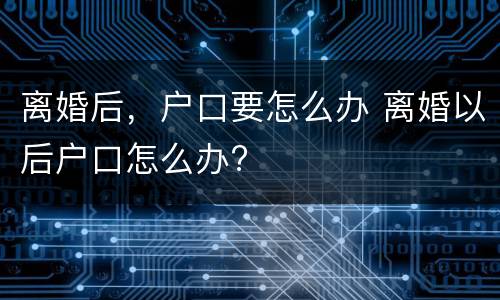 离婚后，户口要怎么办 离婚以后户口怎么办?
