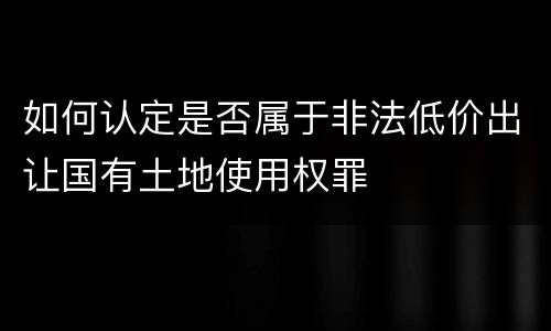 如何认定是否属于非法低价出让国有土地使用权罪