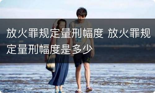 放火罪规定量刑幅度 放火罪规定量刑幅度是多少
