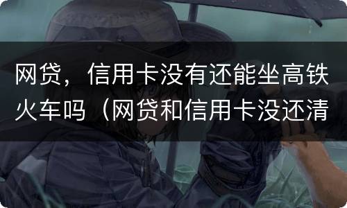 网贷，信用卡没有还能坐高铁火车吗（网贷和信用卡没还清可以贷款买车吗）