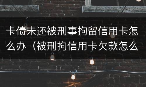 卡债未还被刑事拘留信用卡怎么办（被刑拘信用卡欠款怎么办）