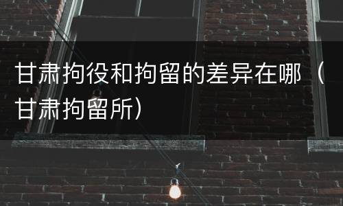 甘肃拘役和拘留的差异在哪（甘肃拘留所）