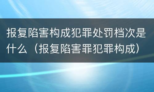 报复陷害构成犯罪处罚档次是什么（报复陷害罪犯罪构成）