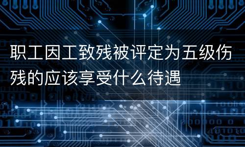 职工因工致残被评定为五级伤残的应该享受什么待遇