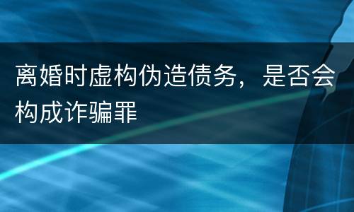 离婚时虚构伪造债务，是否会构成诈骗罪