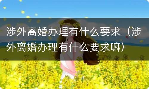 涉外离婚办理有什么要求（涉外离婚办理有什么要求嘛）
