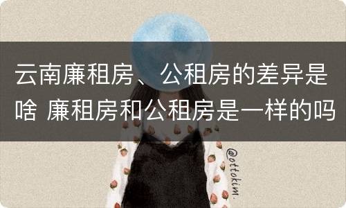 云南廉租房、公租房的差异是啥 廉租房和公租房是一样的吗