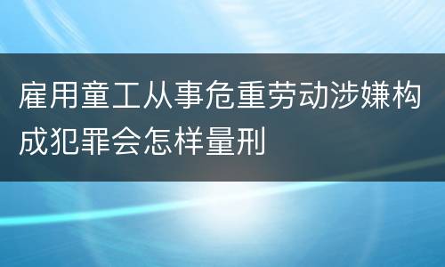 雇用童工从事危重劳动涉嫌构成犯罪会怎样量刑