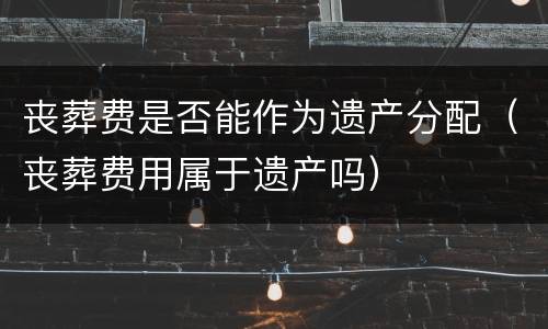丧葬费是否能作为遗产分配（丧葬费用属于遗产吗）