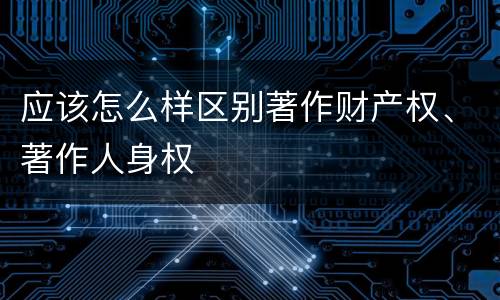 应该怎么样区别著作财产权、著作人身权