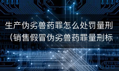 生产伪劣兽药罪怎么处罚量刑（销售假冒伪劣兽药罪量刑标准）