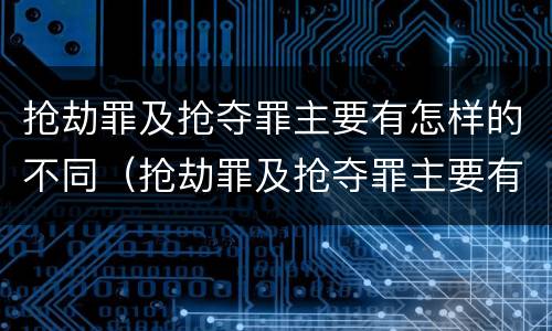 抢劫罪及抢夺罪主要有怎样的不同（抢劫罪及抢夺罪主要有怎样的不同之处）