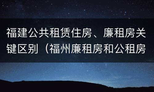 福建公共租赁住房、廉租房关键区别（福州廉租房和公租房的区别）