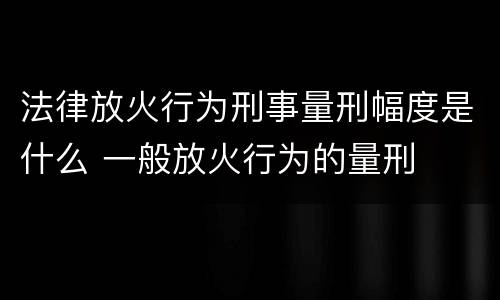 法律放火行为刑事量刑幅度是什么 一般放火行为的量刑