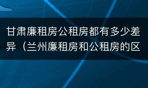甘肃廉租房公租房都有多少差异（兰州廉租房和公租房的区别）